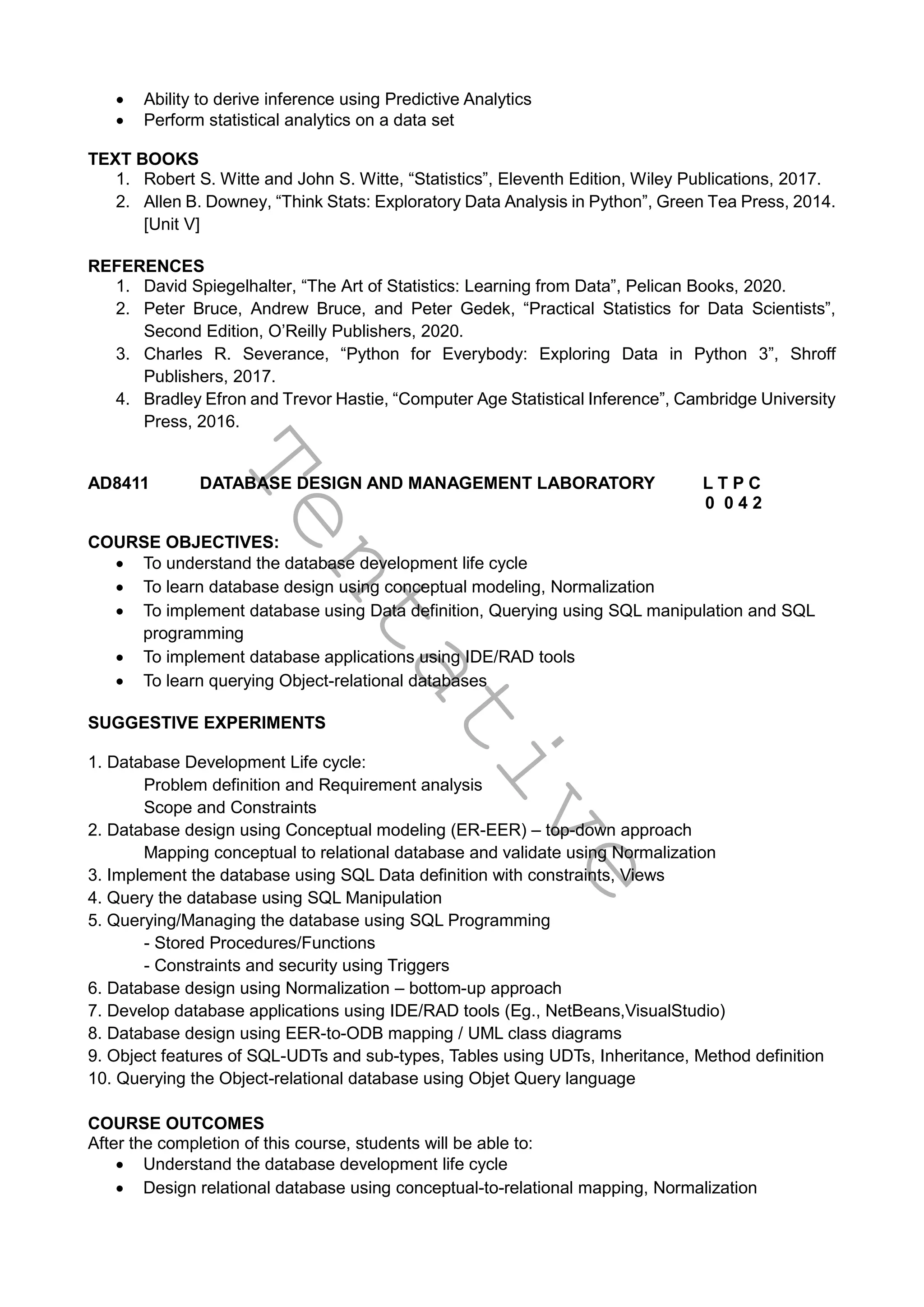 T
e
n
t
a
t
i
v
e
 Ability to derive inference using Predictive Analytics
 Perform statistical analytics on a data set
TEXT BOOKS
1. Robert S. Witte and John S. Witte, “Statistics”, Eleventh Edition, Wiley Publications, 2017.
2. Allen B. Downey, “Think Stats: Exploratory Data Analysis in Python”, Green Tea Press, 2014.
[Unit V]
REFERENCES
1. David Spiegelhalter, “The Art of Statistics: Learning from Data”, Pelican Books, 2020.
2. Peter Bruce, Andrew Bruce, and Peter Gedek, “Practical Statistics for Data Scientists”,
Second Edition, O’Reilly Publishers, 2020.
3. Charles R. Severance, “Python for Everybody: Exploring Data in Python 3”, Shroff
Publishers, 2017.
4. Bradley Efron and Trevor Hastie, “Computer Age Statistical Inference”, Cambridge University
Press, 2016.
AD8411 DATABASE DESIGN AND MANAGEMENT LABORATORY L T P C
0 0 4 2
COURSE OBJECTIVES:
 To understand the database development life cycle
 To learn database design using conceptual modeling, Normalization
 To implement database using Data definition, Querying using SQL manipulation and SQL
programming
 To implement database applications using IDE/RAD tools
 To learn querying Object-relational databases
SUGGESTIVE EXPERIMENTS
1. Database Development Life cycle:
Problem definition and Requirement analysis
Scope and Constraints
2. Database design using Conceptual modeling (ER-EER) – top-down approach
Mapping conceptual to relational database and validate using Normalization
3. Implement the database using SQL Data definition with constraints, Views
4. Query the database using SQL Manipulation
5. Querying/Managing the database using SQL Programming
- Stored Procedures/Functions
- Constraints and security using Triggers
6. Database design using Normalization – bottom-up approach
7. Develop database applications using IDE/RAD tools (Eg., NetBeans,VisualStudio)
8. Database design using EER-to-ODB mapping / UML class diagrams
9. Object features of SQL-UDTs and sub-types, Tables using UDTs, Inheritance, Method definition
10. Querying the Object-relational database using Objet Query language
COURSE OUTCOMES
After the completion of this course, students will be able to:
 Understand the database development life cycle
 Design relational database using conceptual-to-relational mapping, Normalization
 