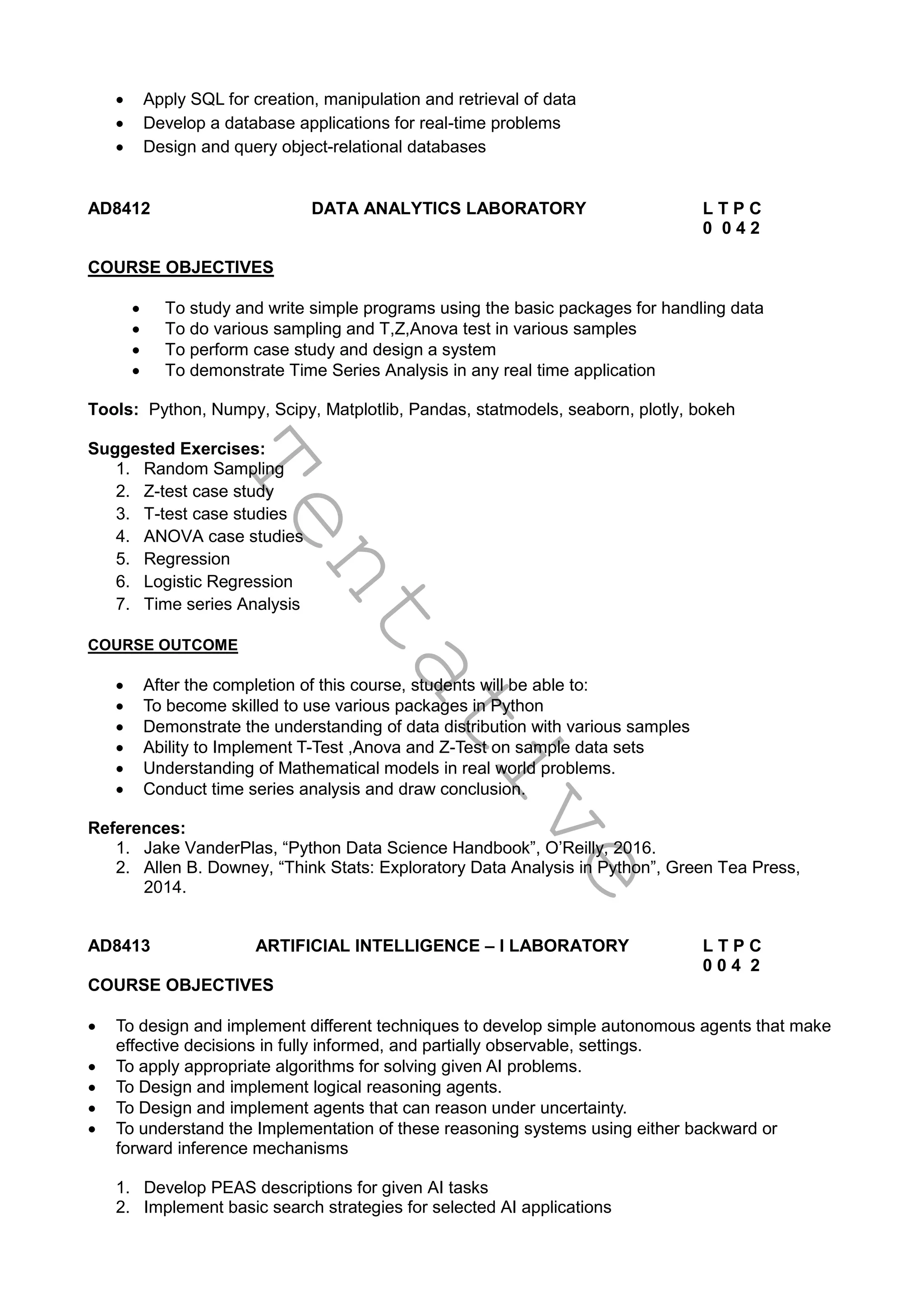 T
e
n
t
a
t
i
v
e
 Apply SQL for creation, manipulation and retrieval of data
 Develop a database applications for real-time problems
 Design and query object-relational databases
AD8412 DATA ANALYTICS LABORATORY L T P C
0 0 4 2
COURSE OBJECTIVES
 To study and write simple programs using the basic packages for handling data
 To do various sampling and T,Z,Anova test in various samples
 To perform case study and design a system
 To demonstrate Time Series Analysis in any real time application
Tools: Python, Numpy, Scipy, Matplotlib, Pandas, statmodels, seaborn, plotly, bokeh
Suggested Exercises:
1. Random Sampling
2. Z-test case study
3. T-test case studies
4. ANOVA case studies
5. Regression
6. Logistic Regression
7. Time series Analysis
COURSE OUTCOME
 After the completion of this course, students will be able to:
 To become skilled to use various packages in Python
 Demonstrate the understanding of data distribution with various samples
 Ability to Implement T-Test ,Anova and Z-Test on sample data sets
 Understanding of Mathematical models in real world problems.
 Conduct time series analysis and draw conclusion.
References:
1. Jake VanderPlas, “Python Data Science Handbook”, O’Reilly, 2016.
2. Allen B. Downey, “Think Stats: Exploratory Data Analysis in Python”, Green Tea Press,
2014.
AD8413 ARTIFICIAL INTELLIGENCE – I LABORATORY L T P C
0 0 4 2
COURSE OBJECTIVES
 To design and implement different techniques to develop simple autonomous agents that make
effective decisions in fully informed, and partially observable, settings.
 To apply appropriate algorithms for solving given AI problems.
 To Design and implement logical reasoning agents.
 To Design and implement agents that can reason under uncertainty.
 To understand the Implementation of these reasoning systems using either backward or
forward inference mechanisms
1. Develop PEAS descriptions for given AI tasks
2. Implement basic search strategies for selected AI applications
 