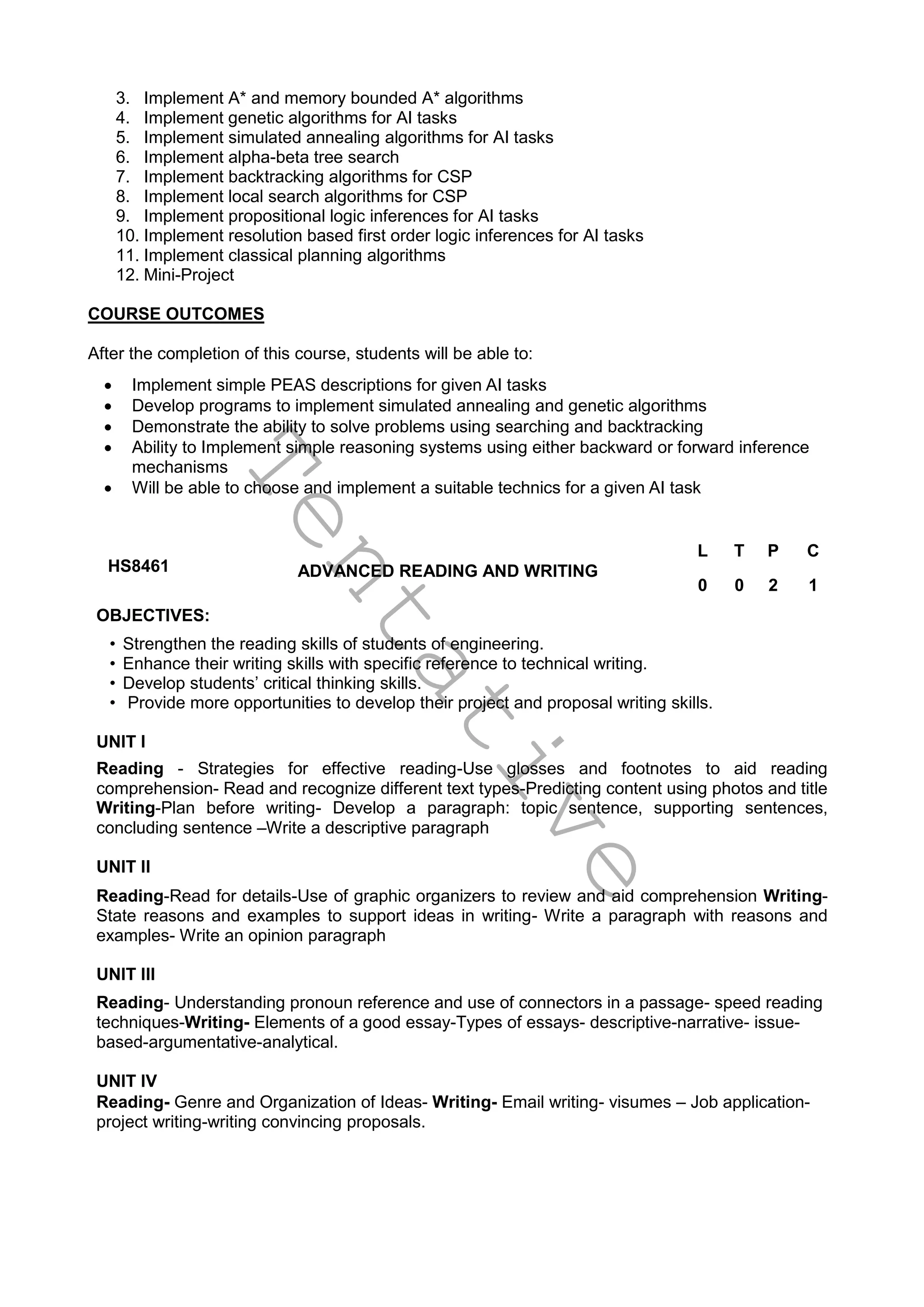T
e
n
t
a
t
i
v
e
3. Implement A* and memory bounded A* algorithms
4. Implement genetic algorithms for AI tasks
5. Implement simulated annealing algorithms for AI tasks
6. Implement alpha-beta tree search
7. Implement backtracking algorithms for CSP
8. Implement local search algorithms for CSP
9. Implement propositional logic inferences for AI tasks
10. Implement resolution based first order logic inferences for AI tasks
11. Implement classical planning algorithms
12. Mini-Project
COURSE OUTCOMES
After the completion of this course, students will be able to:
 Implement simple PEAS descriptions for given AI tasks
 Develop programs to implement simulated annealing and genetic algorithms
 Demonstrate the ability to solve problems using searching and backtracking
 Ability to Implement simple reasoning systems using either backward or forward inference
mechanisms
 Will be able to choose and implement a suitable technics for a given AI task
HS8461 ADVANCED READING AND WRITING
L T P C
0 0 2 1
OBJECTIVES:
• Strengthen the reading skills of students of engineering.
• Enhance their writing skills with specific reference to technical writing.
• Develop students’ critical thinking skills.
• Provide more opportunities to develop their project and proposal writing skills.
UNIT I
Reading - Strategies for effective reading-Use glosses and footnotes to aid reading
comprehension- Read and recognize different text types-Predicting content using photos and title
Writing-Plan before writing- Develop a paragraph: topic sentence, supporting sentences,
concluding sentence –Write a descriptive paragraph
UNIT II
Reading-Read for details-Use of graphic organizers to review and aid comprehension Writing-
State reasons and examples to support ideas in writing- Write a paragraph with reasons and
examples- Write an opinion paragraph
UNIT III
Reading- Understanding pronoun reference and use of connectors in a passage- speed reading
techniques-Writing- Elements of a good essay-Types of essays- descriptive-narrative- issue-
based-argumentative-analytical.
UNIT IV
Reading- Genre and Organization of Ideas- Writing- Email writing- visumes – Job application-
project writing-writing convincing proposals.
 