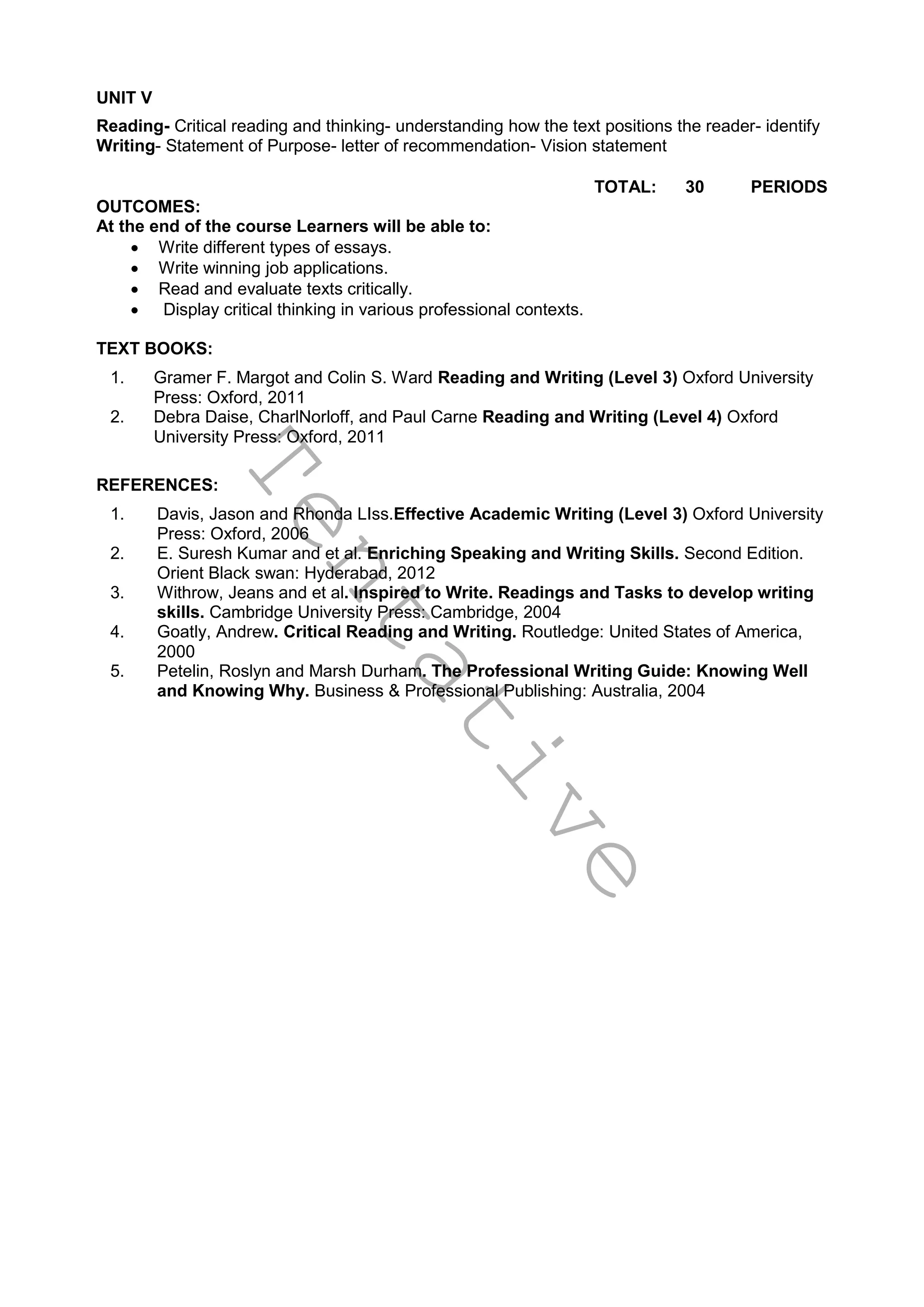 T
e
n
t
a
t
i
v
e
UNIT V
Reading- Critical reading and thinking- understanding how the text positions the reader- identify
Writing- Statement of Purpose- letter of recommendation- Vision statement
TOTAL: 30 PERIODS
OUTCOMES:
At the end of the course Learners will be able to:
 Write different types of essays.
 Write winning job applications.
 Read and evaluate texts critically.
 Display critical thinking in various professional contexts.
TEXT BOOKS:
1. Gramer F. Margot and Colin S. Ward Reading and Writing (Level 3) Oxford University
Press: Oxford, 2011
2. Debra Daise, CharlNorloff, and Paul Carne Reading and Writing (Level 4) Oxford
University Press: Oxford, 2011
REFERENCES:
1. Davis, Jason and Rhonda LIss.Effective Academic Writing (Level 3) Oxford University
Press: Oxford, 2006
2. E. Suresh Kumar and et al. Enriching Speaking and Writing Skills. Second Edition.
Orient Black swan: Hyderabad, 2012
3. Withrow, Jeans and et al. Inspired to Write. Readings and Tasks to develop writing
skills. Cambridge University Press: Cambridge, 2004
4. Goatly, Andrew. Critical Reading and Writing. Routledge: United States of America,
2000
5. Petelin, Roslyn and Marsh Durham. The Professional Writing Guide: Knowing Well
and Knowing Why. Business & Professional Publishing: Australia, 2004
 