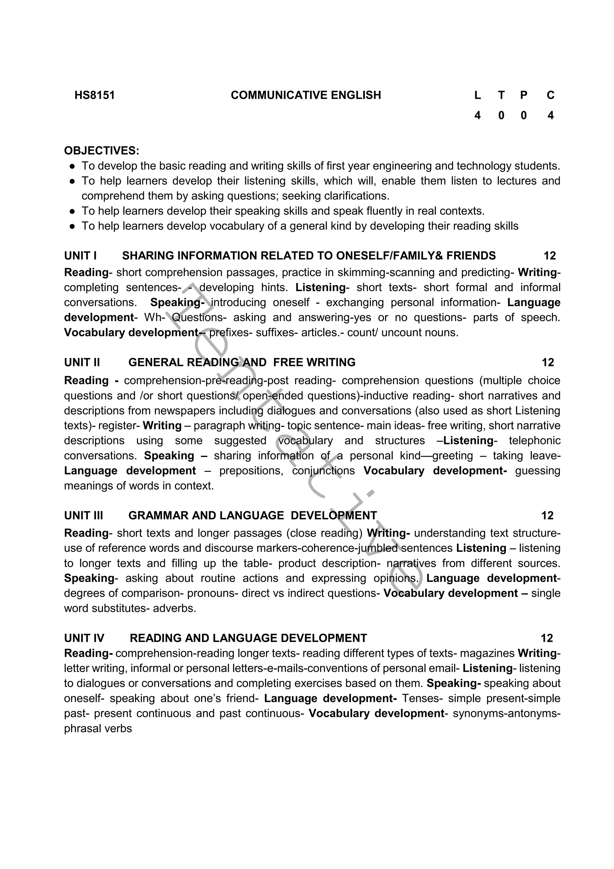 T
e
n
t
a
t
i
v
e
HS8151 COMMUNICATIVE ENGLISH L T P C
4 0 0 4
OBJECTIVES:
● To develop the basic reading and writing skills of first year engineering and technology students.
● To help learners develop their listening skills, which will, enable them listen to lectures and
comprehend them by asking questions; seeking clarifications.
● To help learners develop their speaking skills and speak fluently in real contexts.
● To help learners develop vocabulary of a general kind by developing their reading skills
UNIT I SHARING INFORMATION RELATED TO ONESELF/FAMILY& FRIENDS 12
Reading- short comprehension passages, practice in skimming-scanning and predicting- Writing-
completing sentences- - developing hints. Listening- short texts- short formal and informal
conversations. Speaking- introducing oneself - exchanging personal information- Language
development- Wh- Questions- asking and answering-yes or no questions- parts of speech.
Vocabulary development-- prefixes- suffixes- articles.- count/ uncount nouns.
UNIT II GENERAL READING AND FREE WRITING 12
Reading - comprehension-pre-reading-post reading- comprehension questions (multiple choice
questions and /or short questions/ open-ended questions)-inductive reading- short narratives and
descriptions from newspapers including dialogues and conversations (also used as short Listening
texts)- register- Writing – paragraph writing- topic sentence- main ideas- free writing, short narrative
descriptions using some suggested vocabulary and structures –Listening- telephonic
conversations. Speaking – sharing information of a personal kind—greeting – taking leave-
Language development – prepositions, conjunctions Vocabulary development- guessing
meanings of words in context.
UNIT III GRAMMAR AND LANGUAGE DEVELOPMENT 12
Reading- short texts and longer passages (close reading) Writing- understanding text structure-
use of reference words and discourse markers-coherence-jumbled sentences Listening – listening
to longer texts and filling up the table- product description- narratives from different sources.
Speaking- asking about routine actions and expressing opinions. Language development-
degrees of comparison- pronouns- direct vs indirect questions- Vocabulary development – single
word substitutes- adverbs.
UNIT IV READING AND LANGUAGE DEVELOPMENT 12
Reading- comprehension-reading longer texts- reading different types of texts- magazines Writing-
letter writing, informal or personal letters-e-mails-conventions of personal email- Listening- listening
to dialogues or conversations and completing exercises based on them. Speaking- speaking about
oneself- speaking about one’s friend- Language development- Tenses- simple present-simple
past- present continuous and past continuous- Vocabulary development- synonyms-antonyms-
phrasal verbs
 