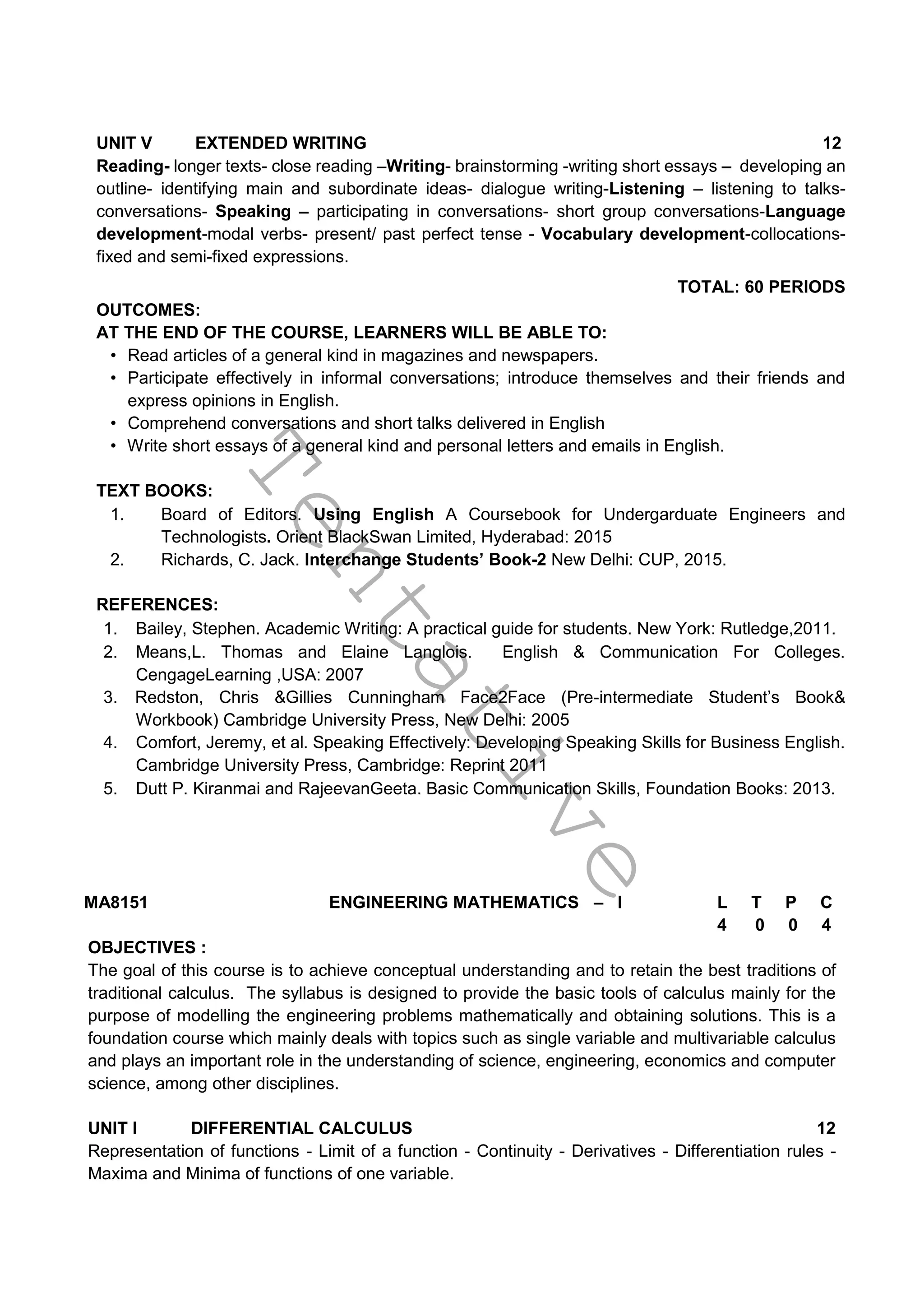 T
e
n
t
a
t
i
v
e
UNIT V EXTENDED WRITING 12
Reading- longer texts- close reading –Writing- brainstorming -writing short essays – developing an
outline- identifying main and subordinate ideas- dialogue writing-Listening – listening to talks-
conversations- Speaking – participating in conversations- short group conversations-Language
development-modal verbs- present/ past perfect tense - Vocabulary development-collocations-
fixed and semi-fixed expressions.
TOTAL: 60 PERIODS
OUTCOMES:
AT THE END OF THE COURSE, LEARNERS WILL BE ABLE TO:
• Read articles of a general kind in magazines and newspapers.
• Participate effectively in informal conversations; introduce themselves and their friends and
express opinions in English.
• Comprehend conversations and short talks delivered in English
• Write short essays of a general kind and personal letters and emails in English.
TEXT BOOKS:
1. Board of Editors. Using English A Coursebook for Undergarduate Engineers and
Technologists. Orient BlackSwan Limited, Hyderabad: 2015
2. Richards, C. Jack. Interchange Students’ Book-2 New Delhi: CUP, 2015.
REFERENCES:
1. Bailey, Stephen. Academic Writing: A practical guide for students. New York: Rutledge,2011.
2. Means,L. Thomas and Elaine Langlois. English & Communication For Colleges.
CengageLearning ,USA: 2007
3. Redston, Chris &Gillies Cunningham Face2Face (Pre-intermediate Student’s Book&
Workbook) Cambridge University Press, New Delhi: 2005
4. Comfort, Jeremy, et al. Speaking Effectively: Developing Speaking Skills for Business English.
Cambridge University Press, Cambridge: Reprint 2011
5. Dutt P. Kiranmai and RajeevanGeeta. Basic Communication Skills, Foundation Books: 2013.
MA8151 ENGINEERING MATHEMATICS – I L T P C
4 0 0 4
OBJECTIVES :
The goal of this course is to achieve conceptual understanding and to retain the best traditions of
traditional calculus. The syllabus is designed to provide the basic tools of calculus mainly for the
purpose of modelling the engineering problems mathematically and obtaining solutions. This is a
foundation course which mainly deals with topics such as single variable and multivariable calculus
and plays an important role in the understanding of science, engineering, economics and computer
science, among other disciplines.
UNIT I DIFFERENTIAL CALCULUS 12
Representation of functions - Limit of a function - Continuity - Derivatives - Differentiation rules -
Maxima and Minima of functions of one variable.
 