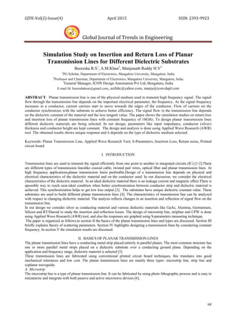 GJTE-Vol(2)-Issue(4) April 2015 ISSN: 2393-9923
Global Journal of Trends in Engineering
68
Simulation Study on Insertion and Return Loss of Planar
Transmission Lines for Different Dielectric Substrates
Beeresha R.S1
, A.M.Khan2
, Manjunath Reddy H.V3
1
PG Scholar, Department of Electronics, Mangalore University, Mangalore, India
2
Professor and Chairman, Department of Electronics, Mangalore University, Mangalore, India
3
General Manager, ICON Design Automation Pvt Ltd, Bengaluru, India
E-mail Id: beereshakote@gmail.com, asifabc@yahoo.com, manju@icon-dapl.com
ABSTRACT: Planar transmission line is one of the physical medium used to transmit high frequency signal. The signal
flow through the transmission line depends on the important electrical parameter, the frequency. As the signal frequency
increases in a conductor, current carriers start to move towards the edges of the conductor. Flow of carriers on the
conductor synchronizes with the substrate to achieve better efficiency. The signal flow in the transmission line depends
on the dielectric constant of the material and the loss tangent value. The paper shows the simulation studies on return loss
and insertion loss of planar transmission lines with constant frequency of 10GHz. To design planar transmission lines
different dielectric materials are being selected. In our design, parameters like input impedance, conductor (silver)
thickness and conductor height are kept constant. The design and analysis is done using Applied Wave Research (AWR)
tool. The obtained results shows unique response and it depends on the type of dielectric medium selected.
Keywords: Planar Transmission Line, Applied Wave Research Tool, S-Parameters, Insertion Loss, Return noise, Printed
circuit board
I. INTRODUCTION
Transmission lines are used to transmit the signal efficiently from one point to another in integrated circuits (IC) [1-2].There
are different types of transmission lineslike coaxial cable, twisted pair wires, optical fiber and planar transmission lines. At
high frequency applications,planar transmission lineis preferable.Design of a transmission line depends on physical and
electrical characteristics of the dielectric material and on the conductor used. In our discussion, we consider the electrical
characteristics of the dielectric material. In an ideal dielectric material there is no leakage current and magnetic effect.There is
apossible way to reach near-ideal condition when better synchronization between conductor strip and dielectric material is
achieved. This synchronization helps to get low loss output [3]. The substrates have unique dielectric constant value. These
substrates are used to build different planar transmission lines [4]. The characteristics of transmission line can be analyzed
with respect to changing dielectric material. The analysis reflects changes in an insertion and reflection of signal flow on the
transmission line.
In our design we consider silver as conducting material and various dielectric materials like GaAs, Alumina, Germanium,
Silicon and RT/Duroid to study the insertion and reflection losses. The design of microstrip line, stripline and CPW is done
using Applied Wave Research (AWR) tool, and also the responses are graphed using S-parameters measuring technique.
The paper is organized as follows,in section II the basics of the planar transmission lines and types are discussed. Section III
briefly explains theory of scattering parameters. Section IV highlights designing a transmission lines by considering constant
frequency. In section V the simulation results are discussed.
II. BASICS OF PLANAR TRANSMISSION LINES
The planar transmission lines have a conducting metal strip placed entirely in parallel planes. The most common structure has
one or more parallel metal strips placed on a dielectric substrate over a conducting ground plane. Depending on the
application and frequency range, dielectric material is selected [5].
These transmission lines are fabricated using conventional printed circuit board techniques, this translates into good
mechanical tolerances and low cost. The planar transmission lines are mainly three types: microstrip line, strip line and
coplanar waveguide.
A. Microstrip
The microstrip line is a type of planar transmission line. It can be fabricated by using photo lithographic process and is easy to
miniaturize and integrate with both passive and active microwave devices [6].
 