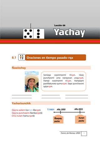 Quechua Básico abczccah
1
Centro de Idiomas -UNH
8.1
Ñawinchay
______________________ ____________________ _________________________
______________________ _____________________ _________________________
Yacharisunchik
Qayna watam Icaman illarqani
Qayna punchawmi llamkarqanki
Chisi tutam hamurqanki
Oraciones en tiempo pasado-rqa
Soniaqa wasinmanmi rirqan. Iskay
punchawmi uma nanaywan unqurqan.
Hampi wasimanmi rirqan. Hampiqmi
pastillakunata qumurqan. Sapa punchawmi
upyarqan.
tiempo
Lección 08
 