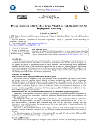 Research Article
Vol. 13, No. 3, 2023, p. 365-382
Drying Kinetics of White Seedless Grape Affected by High-Humidity Hot Air
Impingement Blanching
H. Rezaei1
, M. Sadeghi 2*
1- PhD Student, Department of Biosystems Engineering, College of Agriculture, Isfahan University of Technology,
Isfahan, Iran
2- Associate Professor, Department of Biosystems Engineering, College of Agriculture, Isfahan University of
Technology, Isfahan, Iran
(*- Corresponding Author Email: sadeghimor@iut.ac.ir)
https://doi.org/10.22067/jam.2022.78355.1122
How to cite this article:
Rezaei, H., & Sadeghi, M. (2023). Drying Kinetics of White Seedless Grape Affected by
High-Humidity Hot Air Impingement Blanching. Journal of Agricultural Machinery, 13(3),
365-382. (in Persian with English abstract). https://doi.org/10.22067/jam.2022.78355.1122
Received: 21 August 2022
Revised: 21 November 2022
Accepted: 28 November 2022
Available Online: 28 November
2022
Introduction
Due to the disadvantages of using chemical materials as pretreatment before grape drying, the application of
non-chemical methods that not only take the environmental issues into account but also increase the drying rate
and improve the quality of the produced raisins is vitally important. The high-humidity hot air impingement
blanching (HHAIB) is one of the non-chemical methods that can be used as a suitable alternative for chemical
pretreatment in grape drying. In this research, the design, construction, and evaluation of a high-humidity hot air
impingement blanching system are discussed in terms of the drying kinetics of white seedless grapes. The results
are compared against the control and chemical pretreatment.
Materials and Methods
High-humidity hot air impingement blanching (HHAIB) system
The HHAIB system is composed of the steam generator, steam transfer pipes, side channel pump, closing
and opening valves, air recycling channel, electric air heater, hot-humid air transfer channel, pretreatment
chamber, hot-humid air distribution chamber, nozzles, temperature and humidity sensors and controllers. The
performance of the system depends on the humid air temperature, the output fluid velocity from the nozzle, the
distance of the nozzles from the product surface, as well as the diameter and arrangement of the nozzles. In order
to achieve optimal design of the nozzle array, the relationships existed for the heat transfer coefficient, air mass
flow, and blowing power were considered.
Application of the HHAIB pretreatment and evaluation of its effect on the grape drying process
Experiments were conducted to investigate the effect of temperature and duration of HHAIB pretreatment on
the kinetics of grape drying. A two-factor completely randomized factorial design with three replications was
used to analyze the data.
According to the studies, the air at temperatures of 90, 100, and 110°C, a velocity of 10 m s-1
, and relative
humidity in the range of 40-45% was applied to the product. Pretreatment durations of 30, 60, 90, 120, and 150 s
were also considered. Experiments were conducted with three replicates and control treatment and acid
pretreatment were used to compare the drying process. Due to the high quality of shade-dried raisins, this
method was used to study the process.
The effect of the pretreatment duration on the drying kinetics of white seedless grapes was assessed by
observing variations in moisture ratio and drying rate over time, as well as determining the effective diffusivity
of water.
For the color evaluation of the produced raisins, chroma (C), hue angle H°, and total color difference (ΔE)
parameters were calculated after measuring L*
, a*
, and b*
values.
Results and Discussion
The comparison of the drying process among the control, chemical, and HHAIB showed the positive efficacy
Journal of Agricultural Machinery
Homepage: https://jame.um.ac.ir
 