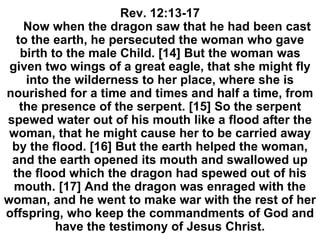Rev. 12:13-17
Now when the dragon saw that he had been cast
to the earth, he persecuted the woman who gave
birth to the male Child. [14] But the woman was
given two wings of a great eagle, that she might fly
into the wilderness to her place, where she is
nourished for a time and times and half a time, from
the presence of the serpent. [15] So the serpent
spewed water out of his mouth like a flood after the
woman, that he might cause her to be carried away
by the flood. [16] But the earth helped the woman,
and the earth opened its mouth and swallowed up
the flood which the dragon had spewed out of his
mouth. [17] And the dragon was enraged with the
woman, and he went to make war with the rest of her
offspring, who keep the commandments of God and
have the testimony of Jesus Christ.
 