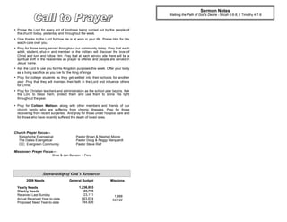 Sermon Notes
                                                                                    Walking the Path of God's Desire - Micah 6:6-8; 1 Timothy 4:7-8



 Praise the Lord for every act of kindness being carried out by the people of
  the church today, yesterday and throughout the week.
 Give thanks to the Lord for how He is at work in your life. Praise Him for His
  watch-care over you.
 Pray for those being served throughout our community today. Pray that each
  adult, student, shut-in and member of the military will discover the love of
  Christ and turn and follow Him. Pray that at each service site there will be a
  spiritual shift in the heavenlies as prayer is offered and people are served in
  Jesus’ name.
 Ask the Lord to use you for His Kingdom purposes this week. Offer your body
  as a living sacrifice as you live for the King of kings.
 Pray for college students as they get settled into their schools for another
  year. Pray that they will maintain their faith in the Lord and influence others
  for Christ.
 Pray for Christian teachers and administrators as the school year begins. Ask
  the Lord to bless them, protect them and use them to shine His light
  throughout the year.

 Pray for Colleen Mattson along with other members and friends of our
  church family who are suffering from chronic illnesses. Pray for those
  recovering from recent surgeries. And pray for those under hospice care and
  for those who have recently suffered the death of loved ones.



Church Prayer Focus—
  Swisshome Evangelical                    Pastor Bryan & Mashell Moore
  The Dalles Evangelical                   Pastor Doug & Peggy Marquardt
  O.C. Evergreen Community                 Pastor Steve Rief

Missionary Prayer Focus—
                       Brue & Jan Benson ~ Peru




                    Stewardship of God’s Resources
        2009 Needs                    General Budget               Missions

  Yearly Needs                               1,236,853
  Weekly Needs                                  23,786
  Received Last Sunday                          23,111                1,988
  Actual Received Year-to-date                 663,674               82,122
  Proposed Need Year-to-date                   784,926
 