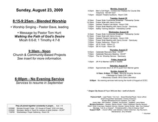 Monday, August 24
         Sunday, August 23, 2009                                         4:00pm     Men’s Golf Night - Contact Don Wallace for Course Site
                                                                                    Telephone: 503 657-4221
                                                                         7:00pm     Dessert Theatre Auditions - Room C5/6
                                                                                                     Tuesday, August 25
                                                                          8:30am    Prayer Walk Continental Breakfast - Fellowship Center
    8:15-9:25am - Blended Worship                                        10:30am    Prayer Walk with Henry Gruver
                                                                          7:00pm    Dessert Theatre Call-backs - Room C5/6
  Worship Singing - Pastor Dave, leading                                 7:00pm
                                                                          7:00pm
                                                                                    Prayer Walk Meeting with Henry Gruver - Sanctuary
                                                                                    Safety Training Session - Fellowship Center

       Message by Pastor Tom Hurt:                                       8:30am
                                                                                                   Wednesday, August 26
                                                                                    Prayer Walk Continental Breakfast - Fellowship Center
     Walking the Path of God's Desire                                    10:30am
                                                                          7:00pm
                                                                                    Prayer Walk with Henry Gruver
                                                                                    Dessert Theatre Call-backs - Room C5/6
        Micah 6:6-8; 1 Timothy 4:7-8                                      7:00pm    Prayer Walk Meeting with Henry Gruver - Sanctuary
                                                                          7:00pm    Prayer Gathering - Room C6
                                                                          7:00pm    JR HI Youth - Room C7
                                                                          7:00pm    SR HI Youth - Room D5
                                                                                                    Thursday, August 27
              9:30am - Noon                                              6:00pm     Celebrate Recovery Meal - OCHP*
                                                                         7:00pm     Celebrate Recovery Meeting - OCHP*
    Church & Community-Based Projects                                    7:00pm     The Inn Worship Service - Sanctuary
      See insert for more information.                                                                Friday, August 28
                                                                         1:00pm     JR HI to Mariner Game in Seattle

                                                                                                     Saturday, August 29
                                                                         2:00am     Approximate return of JR HI youth from Mariner game
                                                                                                     Sunday, August 30
                                                                                     8:15am, 9:45am, 11:15am - Morning Worship Services
                                                                                                 Message by Pastor Erin Loftis
                                                                                           Missionary Guests: Bill & Diana Vermillion
         6:00pm - No Evening Service                                        6:00pm - No evening services held during the month of August at OCEC.
         Services to resume in September

                                                                         * Oregon City House of Prayer (916 Linn Ave ~ north of church)


                                                                            Pastoral Staff— Lead Pastor, Tom Hurt; Music/Worship/Prayer, Dave LeRud;
                                                                                          Small Groups/Next Generation, Andrew Anderson;
                                                                                           Student Ministries/Church Outreach, Erin Loftis;
                                                                              Junior High, Josh Shelton; Children, Sue Burson; Visitation, Leroy Myers
                                                                           Ministry Directors— Nursery, Marilyn Brown*; Early Childhood, Brenda Heinsoo;
         They all joined together constantly in prayer... Acts 1:14      SWAT (Wed. Evenings), Raelene Gilmore; Women, Sandy Richter; Men, Don Wallace*
6:00AM    Monday through Friday: OC House of Prayer* (916 Linn Ave)            Marriage, Tom & Liz Dressel*; Primetimers(55+), Allen & Eleanor Odell*
8:00AM    Mondays: Moms in Touch for mothers of adult children - OCHP*     Support Staff— Church Office: Leah Bellamy, Esther Entenman, Kay Neumann;
7:00PM    Wednesdays: Prayer Gathering - Room C6                                                        Maintenance: Jerry Wheeler
                                                                                                                                                   * Volunteer
 