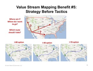 Value Stream Mapping Benefit #5:
                          Strategy Before Tactics
     Where am I? 
    Where do I want 
        to go?
                                   ?
       Which route 
                                       ?
      should I take?                       ?

                 I‐80 option                   I‐40 option   I‐70 option




© Karen Martin & Associates, LLC                                           16
 