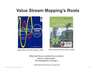 Value Stream Mapping’s Roots




                       Mike Rother & John Shook, 1999             Beau Keyte & Drew Locher, 2004


                                    Whenever there is a product for a customer, 
                                            there is a value stream. 
                                         The challenge lies in seeing it.

                                         — Mike Rother & John Shook, Learning to See
© Karen Martin & Associates, LLC                                                                   3
 