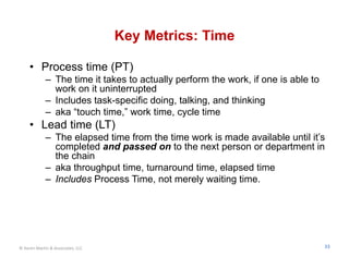 Key Metrics: Time

     • Process time (PT)
             – The time it takes to actually perform the work, if one is able to
               work on it uninterrupted
             – Includes task-specific doing, talking, and thinking
             – aka “touch time,” work time, cycle time
     • Lead time (LT)
             – The elapsed time from the time work is made available until it’s
               completed and passed on to the next person or department in
               the chain
             – aka throughput time, turnaround time, elapsed time
             – Includes Process Time, not merely waiting time.




© Karen Martin & Associates, LLC                                                   33
 