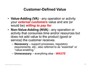 Customer-Defined Value

     • Value-Adding (VA) - any operation or activity
       your external customers value and are (or
       would be) willing to pay for.
     • Non-Value-Adding (NVA) - any operation or
       activity that consumes time and/or resources but
       does not add value to the product (good or
       service) the customer receives.
             – Necessary – support processes, regulatory
               requirements, etc.; also referred to as “essential” or
               “value-enabling.”
             – Unnecessary – everything else - WASTE


© Karen Martin & Associates, LLC                                        47
 