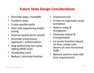 Future State Design Considerations
     •     Eliminate steps / handoffs        • Implement pull
     •     Combine steps                     • Create an organized, visual 
     •     Create parallel paths               workplace
     •     Alter task sequencing and/or      • Reduce setup & 
           timing                              changeover
     •     Improve quality (error‐proof)     • Eliminate motion & 
     •     Eliminate unnecessary               transportation
           approvals / authorizations        • Co‐locate functions based 
     •     Stop performing non‐value           on flow; create cells 
           adding (NVA) tasks                  (teams of cross‐functional 
                                               staff)
     •     Standardize work
                                             • Balance work to meet takt 
     •     Reduce / eliminate batches          time requirements

                                                                         54
© Karen Martin & Associates, LLC
 