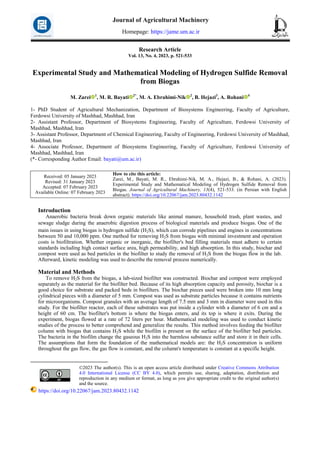 Research Article
Vol. 13, No. 4, 2023, p. 521-533
Experimental Study and Mathematical Modeling of Hydrogen Sulfide Removal
from Biogas
M. Zarei 1
, M. R. Bayati 2*
, M. A. Ebrahimi-Nik 2
, B. Hejazi3
, A. Rohani 4
1- PhD Student of Agricultural Mechanization, Department of Biosystems Engineering, Faculty of Agriculture,
Ferdowsi University of Mashhad, Mashhad, Iran
2- Assistant Professor, Department of Biosystems Engineering, Faculty of Agriculture, Ferdowsi University of
Mashhad, Mashhad, Iran
3- Assistant Professor, Department of Chemical Engineering, Faculty of Engineering, Ferdowsi University of Mashhad,
Mashhad, Iran
4- Associate Professor, Department of Biosystems Engineering, Faculty of Agriculture, Ferdowsi University of
Mashhad, Mashhad, Iran
(*- Corresponding Author Email: bayati@um.ac.ir)
How to cite this article:
Zarei, M., Bayati, M. R., Ebrahimi-Nik, M. A., Hejazi, B., & Rohani, A. (2023).
Experimental Study and Mathematical Modeling of Hydrogen Sulfide Removal from
Biogas. Journal of Agricultural Machinery, 13(4), 521-533. (in Persian with English
abstract). https://doi.org/10.22067/jam.2023.80432.1142
Received: 05 January 2023
Revised: 31 January 2023
Accepted: 07 February 2023
Available Online: 07 February 2023
Introduction1
Anaerobic bacteria break down organic materials like animal manure, household trash, plant wastes, and
sewage sludge during the anaerobic digestion process of biological materials and produce biogas. One of the
main issues in using biogas is hydrogen sulfide (H2S), which can corrode pipelines and engines in concentrations
between 50 and 10,000 ppm. One method for removing H2S from biogas with minimal investment and operation
costs is biofiltration. Whether organic or inorganic, the biofilter's bed filling materials must adhere to certain
standards including high contact surface area, high permeability, and high absorption. In this study, biochar and
compost were used as bed particles in the biofilter to study the removal of H2S from the biogas flow in the lab.
Afterward, kinetic modeling was used to describe the removal process numerically.
Material and Methods
To remove H2S from the biogas, a lab-sized biofilter was constructed. Biochar and compost were employed
separately as the material for the biofilter bed. Because of its high absorption capacity and porosity, biochar is a
good choice for substrate and packed beds in biofilters. The biochar pieces used were broken into 10 mm long
cylindrical pieces with a diameter of 5 mm. Compost was used as substrate particles because it contains nutrients
for microorganisms. Compost granules with an average length of 7.5 mm and 3 mm in diameter were used in this
study. For the biofilter reactor, each of these substrates was put inside a cylinder with a diameter of 6 cm and a
height of 60 cm. The biofilter's bottom is where the biogas enters, and its top is where it exits. During the
experiment, biogas flowed at a rate of 72 liters per hour. Mathematical modeling was used to conduct kinetic
studies of the process to better comprehend and generalize the results. This method involves feeding the biofilter
column with biogas that contains H2S while the biofilm is present on the surface of the biofilter bed particles.
The bacteria in the biofilm change the gaseous H2S into the harmless substance sulfur and store it in their cells.
The assumptions that form the foundation of the mathematical models are: the H2S concentration is uniform
throughout the gas flow, the gas flow is constant, and the column's temperature is constant at a specific height.
©2023 The author(s). This is an open access article distributed under Creative Commons Attribution
4.0 International License (CC BY 4.0), which permits use, sharing, adaptation, distribution and
reproduction in any medium or format, as long as you give appropriate credit to the original author(s)
and the source.
https://doi.org/10.22067/jam.2023.80432.1142
Journal of Agricultural Machinery
Homepage: https://jame.um.ac.ir
 