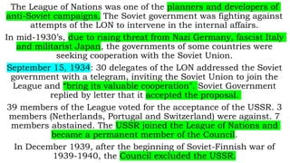 The League of Nations was one of the planners and developers of
anti-Soviet campaigns. The Soviet government was fighting against
attempts of the LON to intervene in the internal affairs.
In mid-1930’s, due to rising threat from Nazi Germany, fascist Italy
and militarist Japan, the governments of some countries were
seeking cooperation with the Soviet Union.
September 15, 1934: 30 delegates of the LON addressed the Soviet
government with a telegram, inviting the Soviet Union to join the
League and “bring its valuable cooperation". Soviet Government
replied by letter that it accepted the proposal.
39 members of the League voted for the acceptance of the USSR. 3
members (Netherlands, Portugal and Switzerland) were against. 7
members abstained. The USSR joined the League of Nations and
became a permanent member of the Council.
In December 1939, after the beginning of Soviet-Finnish war of
1939-1940, the Council excluded the USSR.
 