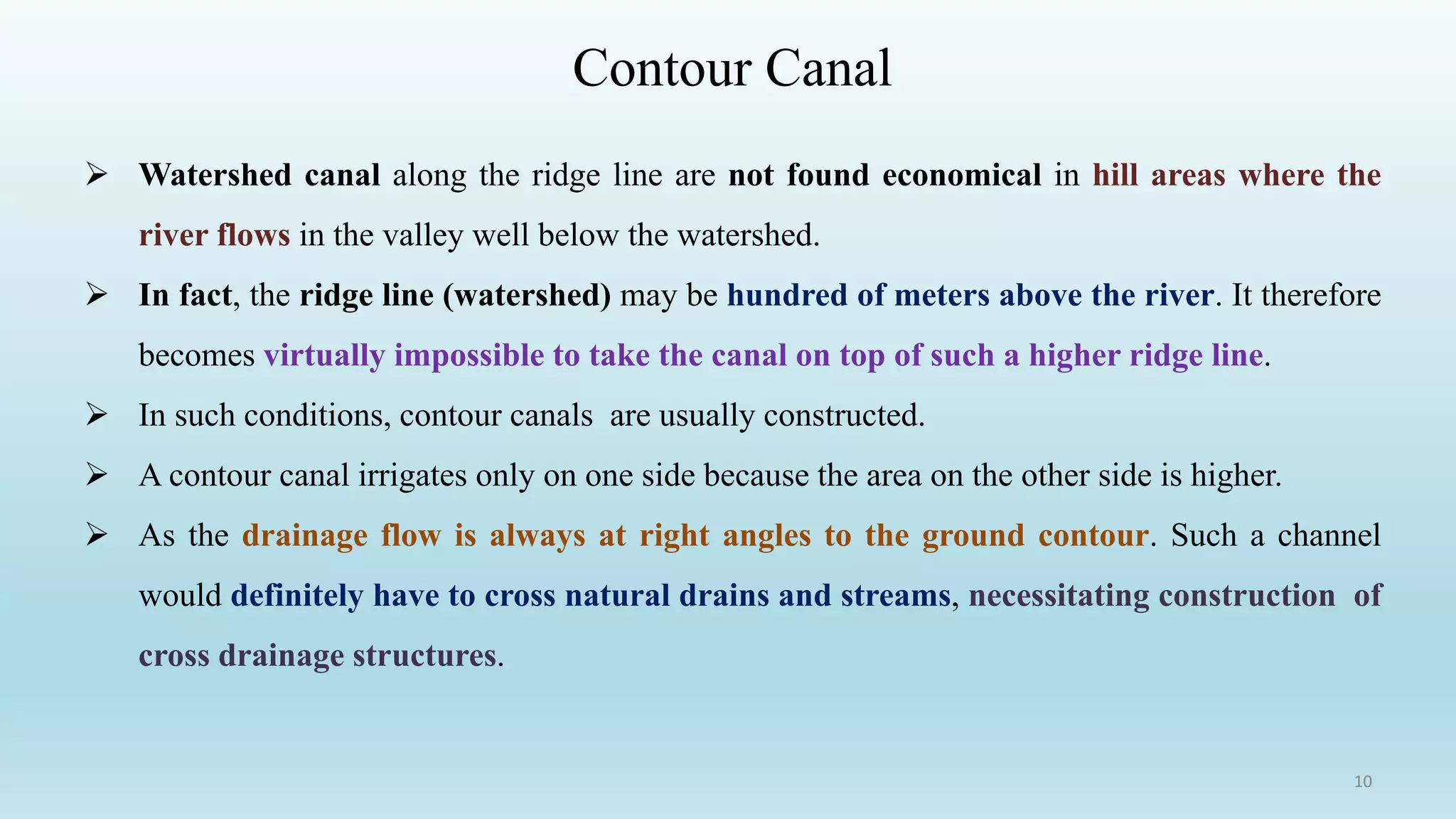 Contour Canal
➢ Watershed canal along the ridge line are not found economical in hill areas where the
river flows in the valley well below the watershed.
➢ In fact, the ridge line (watershed) may be hundred of meters above the river. It therefore
becomes virtually impossible to take the canal on top of such a higher ridge line.
➢ In such conditions, contour canals are usually constructed.
➢ A contour canal irrigates only on one side because the area on the other side is higher.
➢ As the drainage flow is always at right angles to the ground contour. Such a channel
would definitely have to cross natural drains and streams, necessitating construction of
cross drainage structures.
10
 