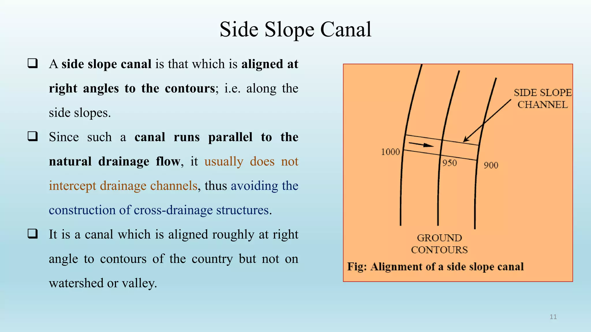 Side Slope Canal
 A side slope canal is that which is aligned at
right angles to the contours; i.e. along the
side slopes.
 Since such a canal runs parallel to the
natural drainage flow, it usually does not
intercept drainage channels, thus avoiding the
construction of cross-drainage structures.
 It is a canal which is aligned roughly at right
angle to contours of the country but not on
watershed or valley.
11
 
