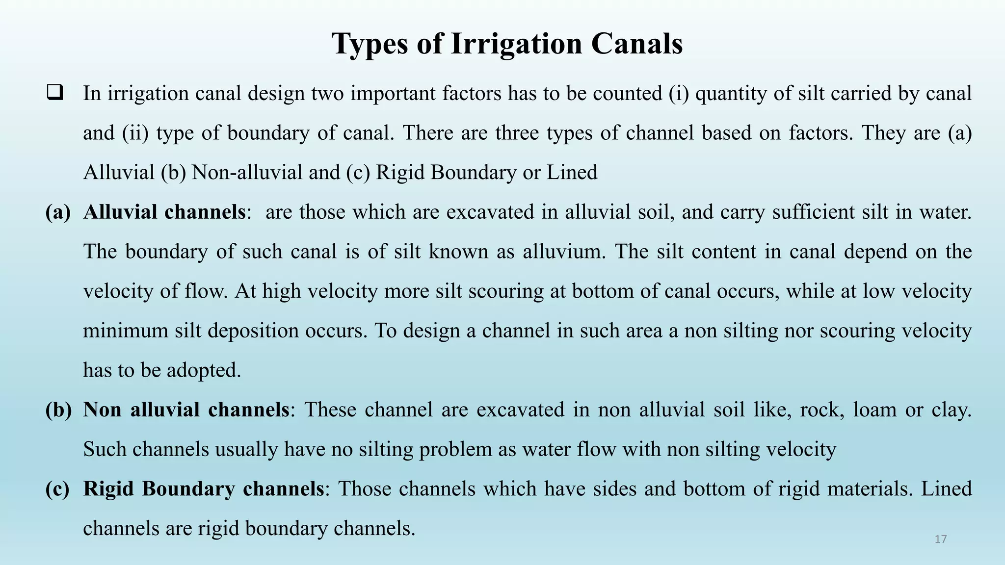 Types of Irrigation Canals
17
 In irrigation canal design two important factors has to be counted (i) quantity of silt carried by canal
and (ii) type of boundary of canal. There are three types of channel based on factors. They are (a)
Alluvial (b) Non-alluvial and (c) Rigid Boundary or Lined
(a) Alluvial channels: are those which are excavated in alluvial soil, and carry sufficient silt in water.
The boundary of such canal is of silt known as alluvium. The silt content in canal depend on the
velocity of flow. At high velocity more silt scouring at bottom of canal occurs, while at low velocity
minimum silt deposition occurs. To design a channel in such area a non silting nor scouring velocity
has to be adopted.
(b) Non alluvial channels: These channel are excavated in non alluvial soil like, rock, loam or clay.
Such channels usually have no silting problem as water flow with non silting velocity
(c) Rigid Boundary channels: Those channels which have sides and bottom of rigid materials. Lined
channels are rigid boundary channels.
 