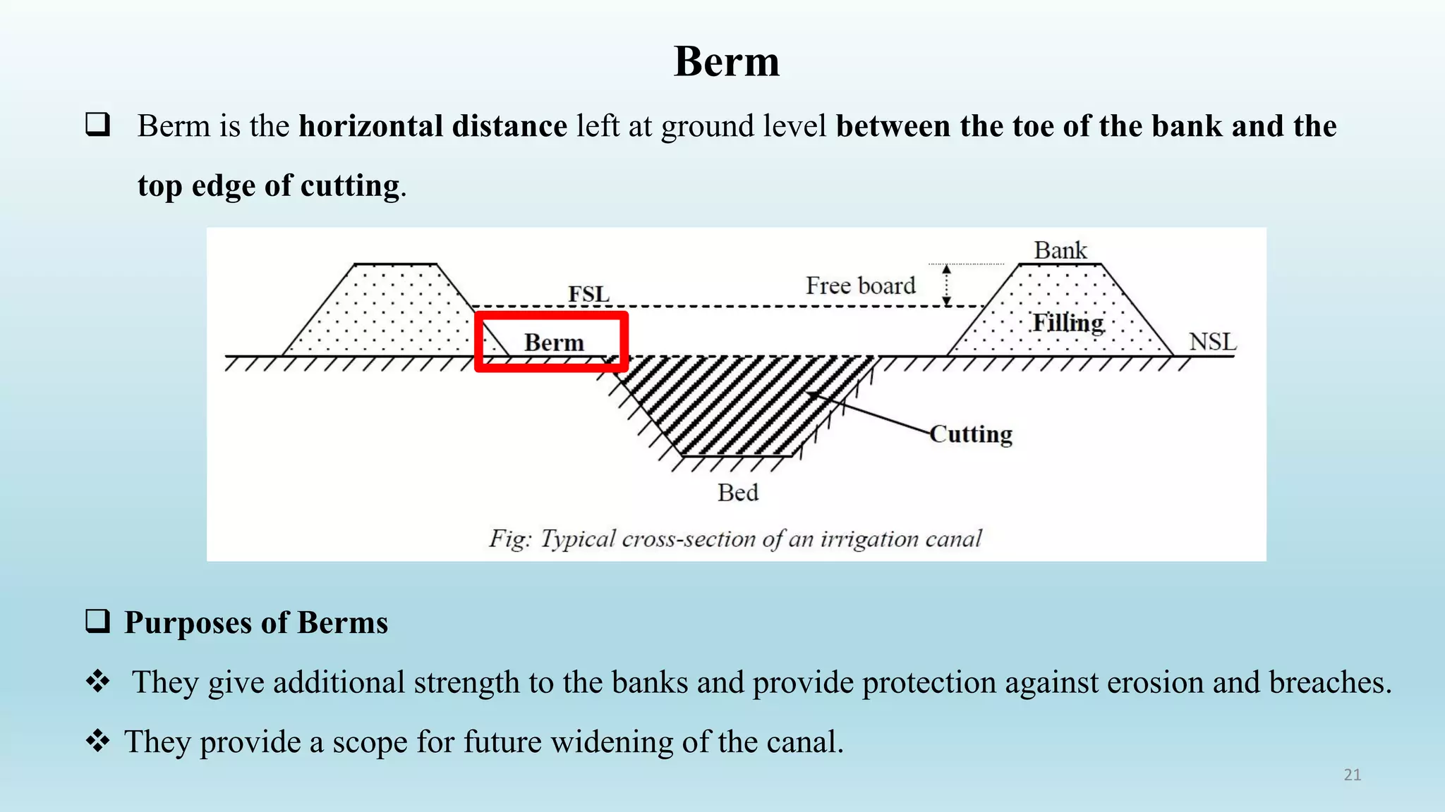 Berm
 Berm is the horizontal distance left at ground level between the toe of the bank and the
top edge of cutting.
21
 Purposes of Berms
❖ They give additional strength to the banks and provide protection against erosion and breaches.
❖ They provide a scope for future widening of the canal.
 