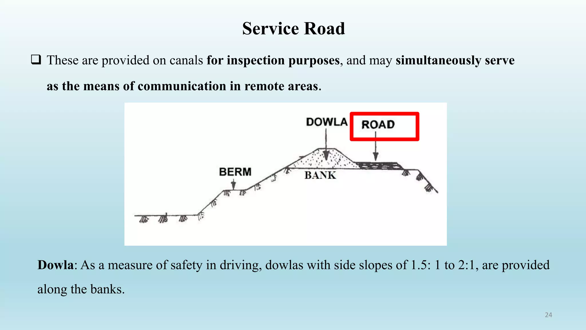 Service Road
 These are provided on canals for inspection purposes, and may simultaneously serve
as the means of communication in remote areas.
Dowla: As a measure of safety in driving, dowlas with side slopes of 1.5: 1 to 2:1, are provided
along the banks.
24
 