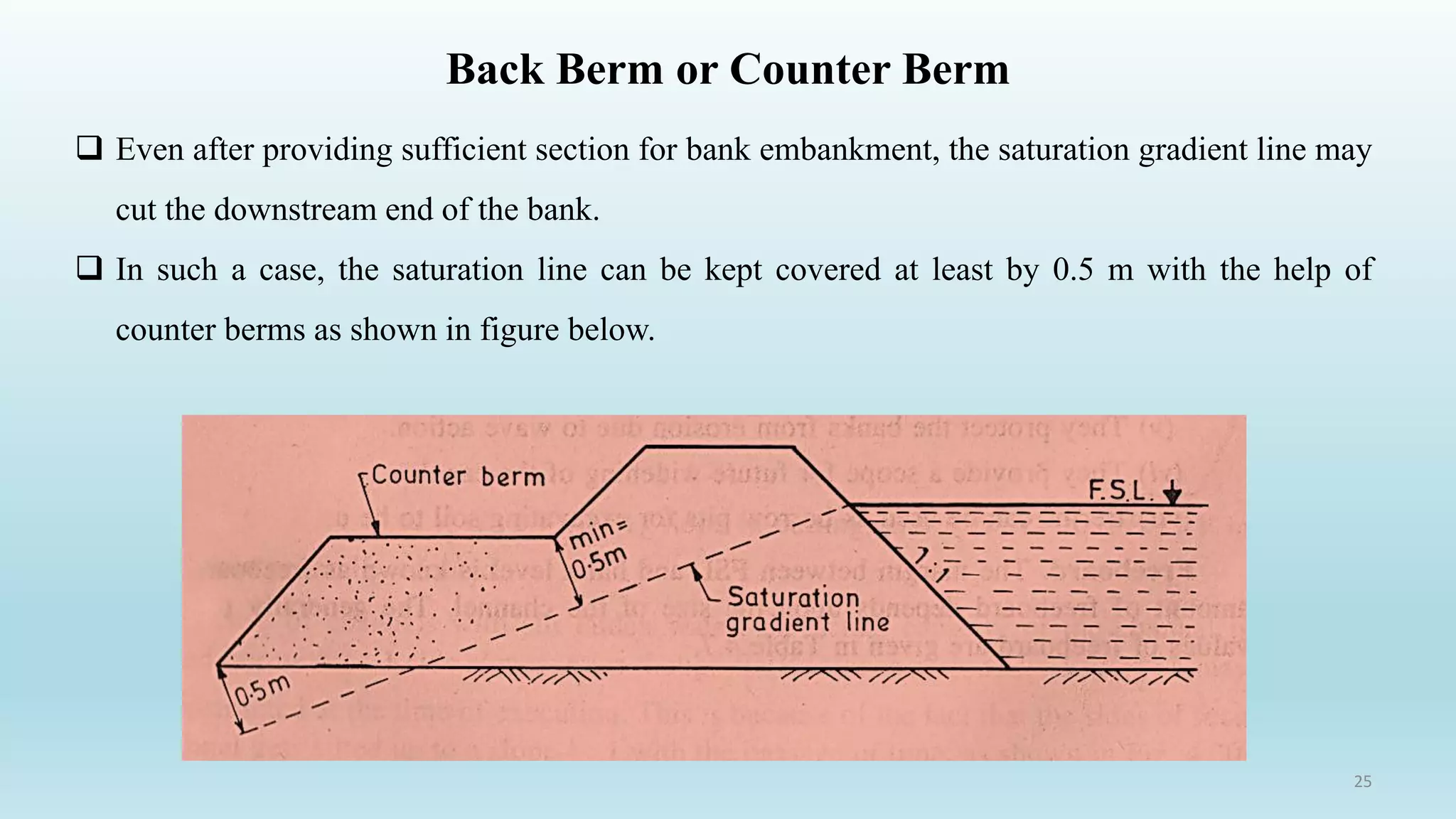Back Berm or Counter Berm
 Even after providing sufficient section for bank embankment, the saturation gradient line may
cut the downstream end of the bank.
 In such a case, the saturation line can be kept covered at least by 0.5 m with the help of
counter berms as shown in figure below.
25
 