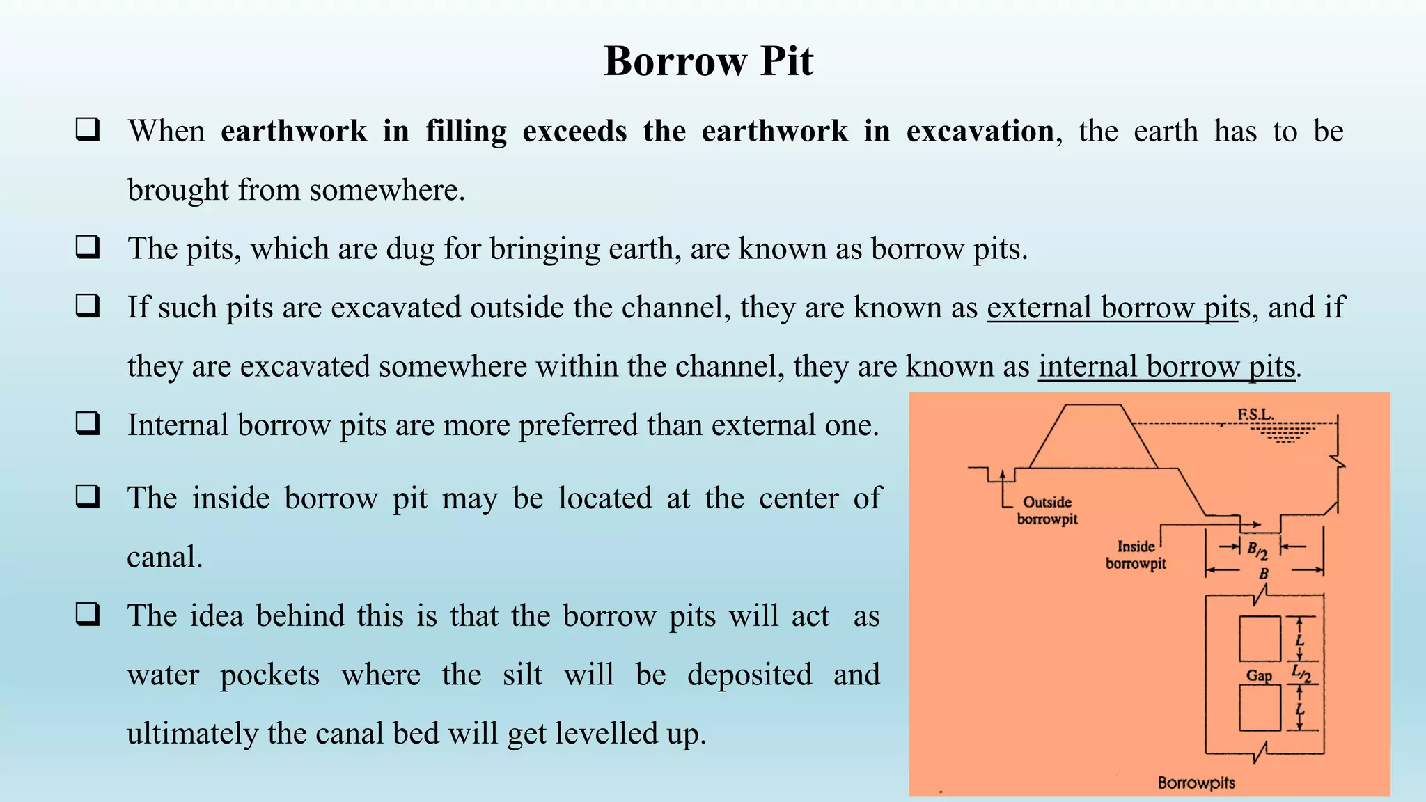 Borrow Pit
 When earthwork in filling exceeds the earthwork in excavation, the earth has to be
brought from somewhere.
 The pits, which are dug for bringing earth, are known as borrow pits.
 If such pits are excavated outside the channel, they are known as external borrow pits, and if
they are excavated somewhere within the channel, they are known as internal borrow pits.
 Internal borrow pits are more preferred than external one.
27
 The inside borrow pit may be located at the center of
canal.
 The idea behind this is that the borrow pits will act as
water pockets where the silt will be deposited and
ultimately the canal bed will get levelled up.
 