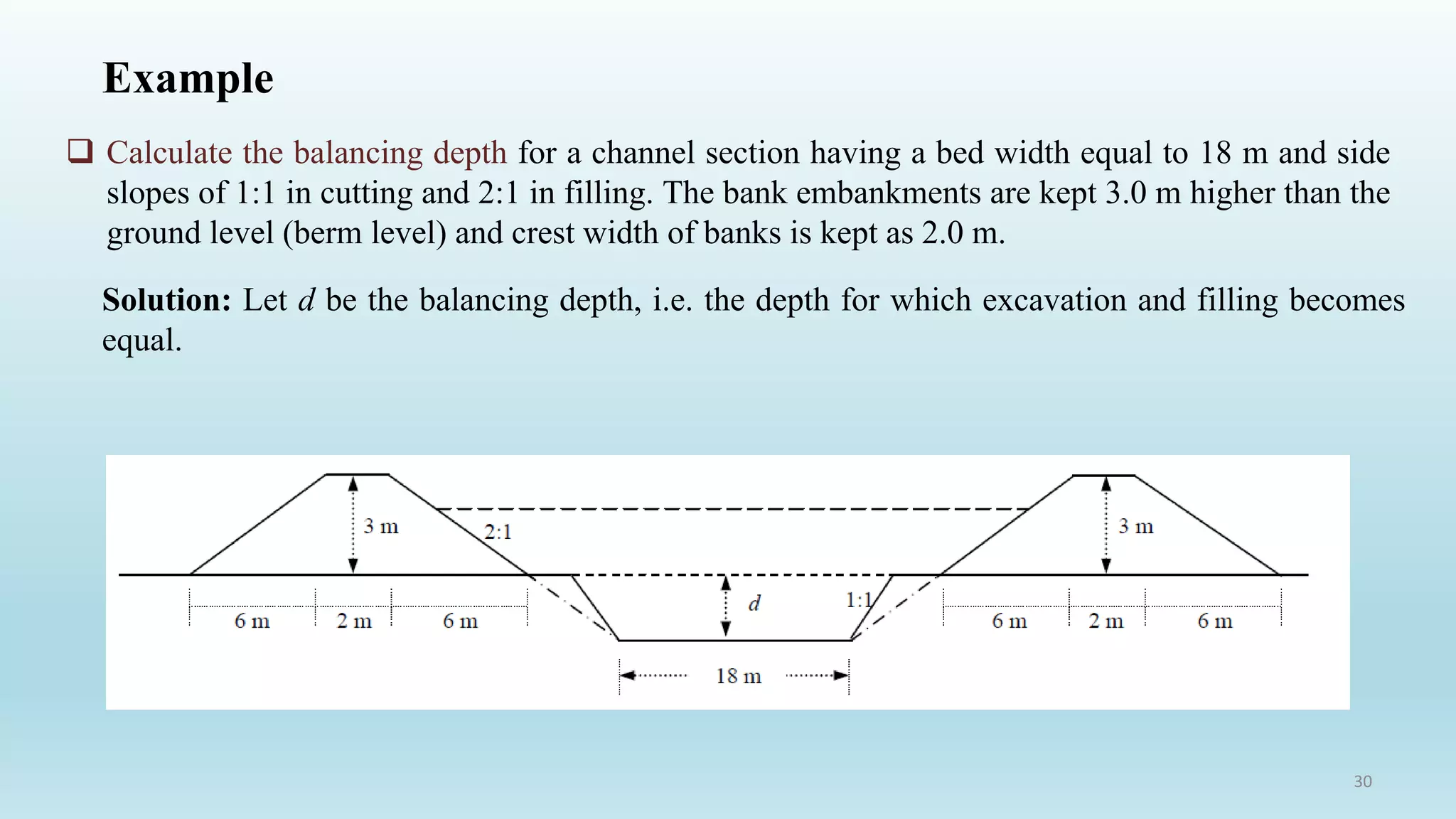 Example
 Calculate the balancing depth for a channel section having a bed width equal to 18 m and side
slopes of 1:1 in cutting and 2:1 in filling. The bank embankments are kept 3.0 m higher than the
ground level (berm level) and crest width of banks is kept as 2.0 m.
Solution: Let d be the balancing depth, i.e. the depth for which excavation and filling becomes
equal.
30
 