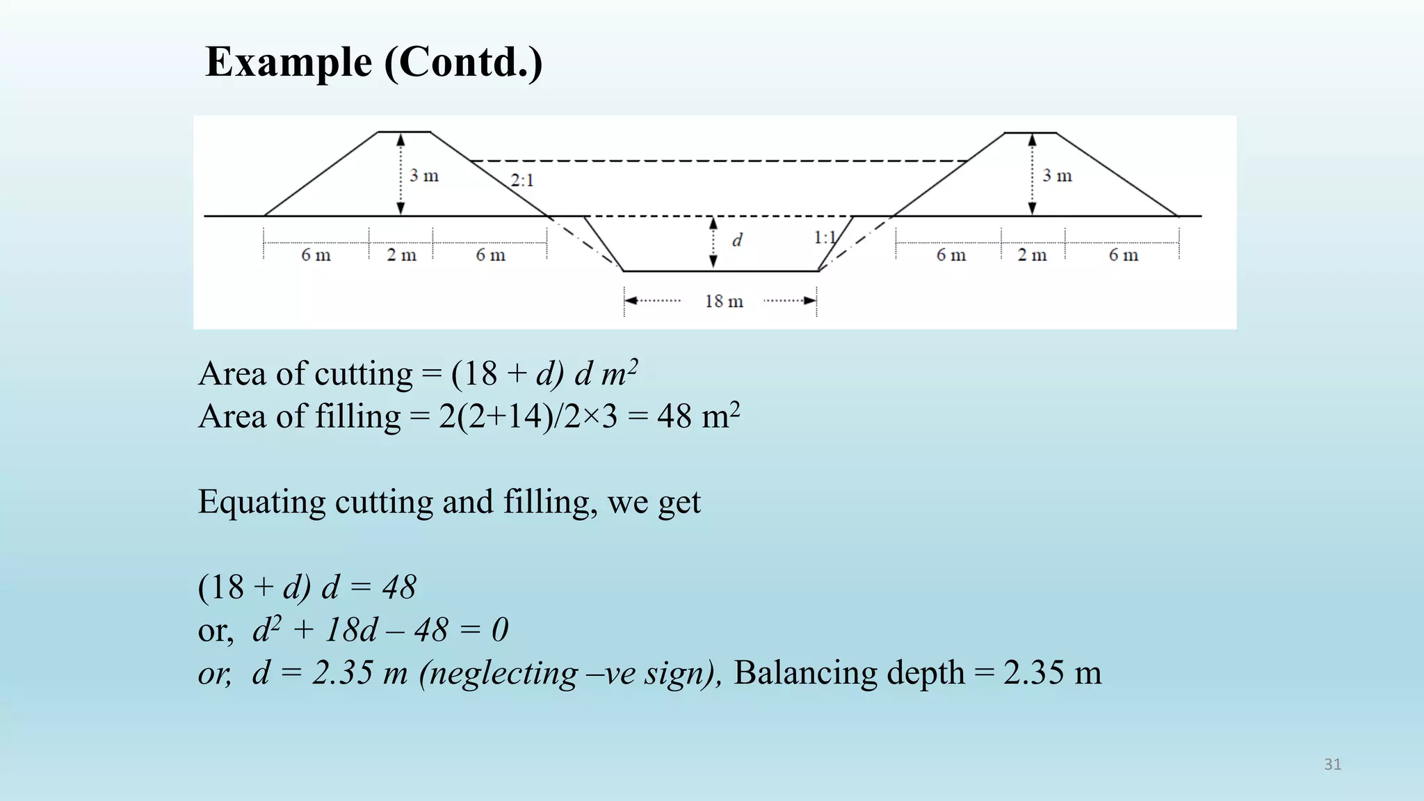 Example (Contd.)
Area of cutting = (18 + d) d m2
Area of filling = 2(2+14)/2×3 = 48 m2
Equating cutting and filling, we get
(18 + d) d = 48
or, d2 + 18d – 48 = 0
or, d = 2.35 m (neglecting –ve sign), Balancing depth = 2.35 m
31
 