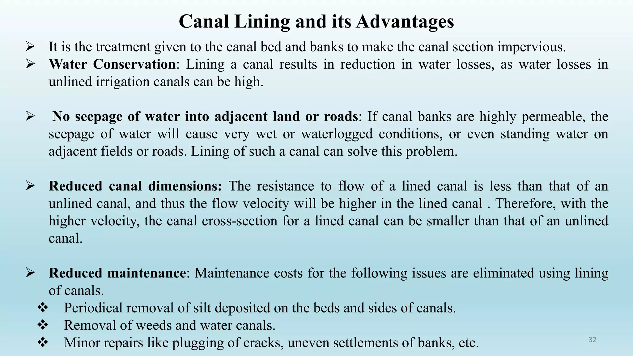 Canal Lining and its Advantages
➢ It is the treatment given to the canal bed and banks to make the canal section impervious.
➢ Water Conservation: Lining a canal results in reduction in water losses, as water losses in
unlined irrigation canals can be high.
➢ No seepage of water into adjacent land or roads: If canal banks are highly permeable, the
seepage of water will cause very wet or waterlogged conditions, or even standing water on
adjacent fields or roads. Lining of such a canal can solve this problem.
➢ Reduced canal dimensions: The resistance to flow of a lined canal is less than that of an
unlined canal, and thus the flow velocity will be higher in the lined canal . Therefore, with the
higher velocity, the canal cross-section for a lined canal can be smaller than that of an unlined
canal.
➢ Reduced maintenance: Maintenance costs for the following issues are eliminated using lining
of canals.
❖ Periodical removal of silt deposited on the beds and sides of canals.
❖ Removal of weeds and water canals.
❖ Minor repairs like plugging of cracks, uneven settlements of banks, etc. 32
 