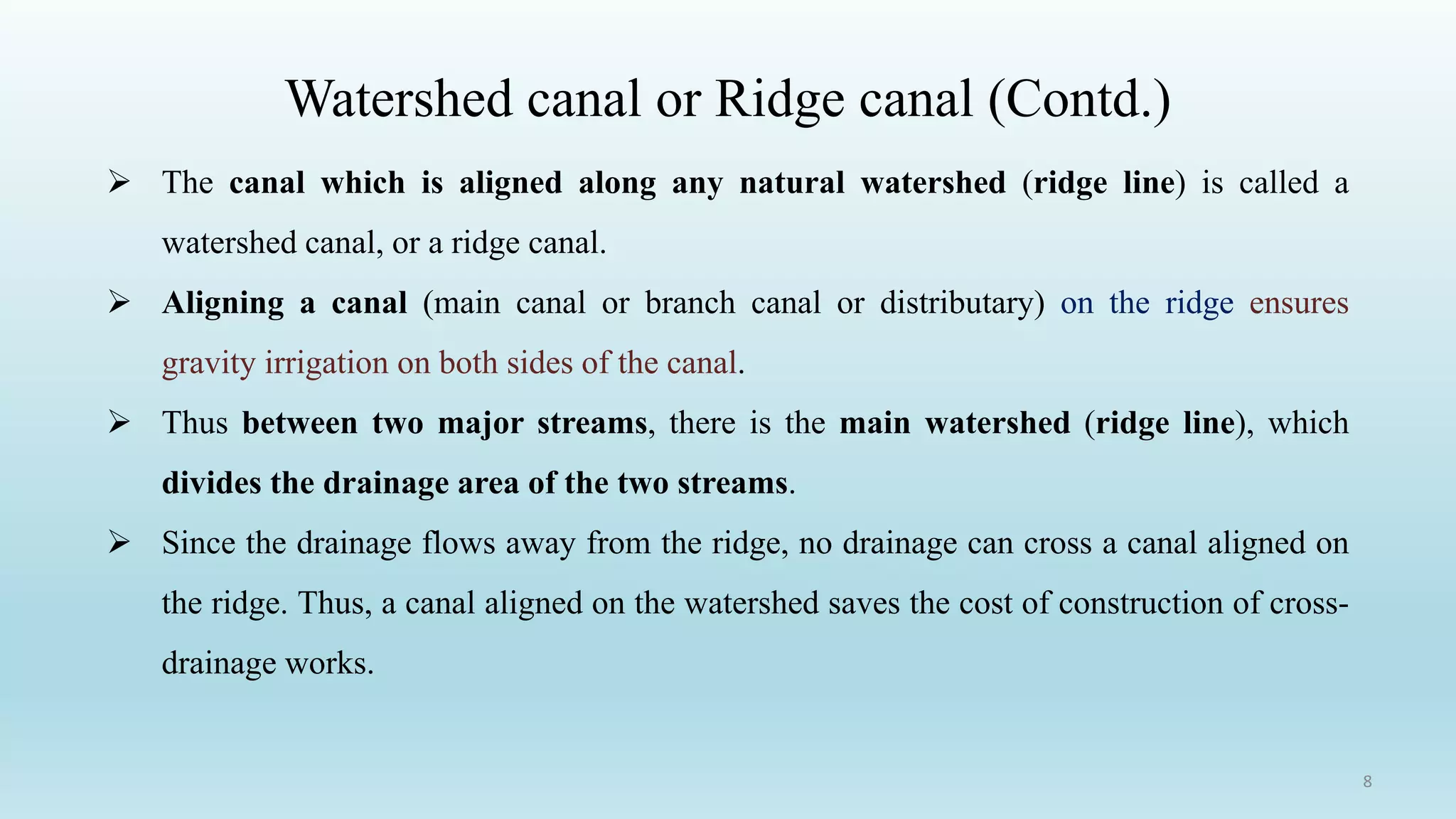Watershed canal or Ridge canal (Contd.)
➢ The canal which is aligned along any natural watershed (ridge line) is called a
watershed canal, or a ridge canal.
➢ Aligning a canal (main canal or branch canal or distributary) on the ridge ensures
gravity irrigation on both sides of the canal.
➢ Thus between two major streams, there is the main watershed (ridge line), which
divides the drainage area of the two streams.
➢ Since the drainage flows away from the ridge, no drainage can cross a canal aligned on
the ridge. Thus, a canal aligned on the watershed saves the cost of construction of cross-
drainage works.
8
 