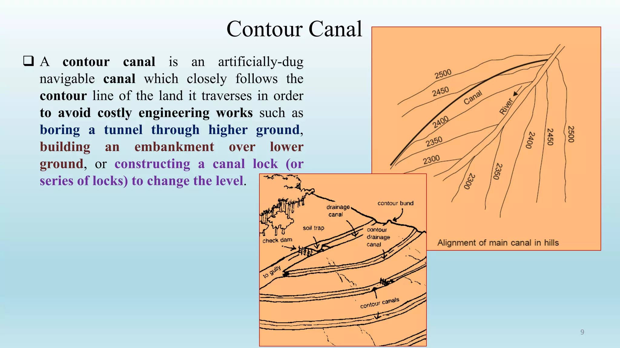 Contour Canal
 A contour canal is an artificially-dug
navigable canal which closely follows the
contour line of the land it traverses in order
to avoid costly engineering works such as
boring a tunnel through higher ground,
building an embankment over lower
ground, or constructing a canal lock (or
series of locks) to change the level.
9
 