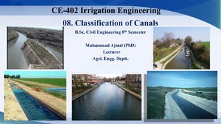 08. Classification of Canals
B.Sc. Civil Engineering 8th Semester
Muhammad Ajmal (PhD)
Lecturer
Agri. Engg. Deptt.
CE-402 Irrigation Engineering
1
 