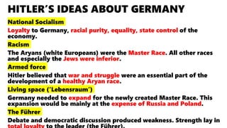 HITLER’S IDEAS ABOUT GERMANY
National Socialism
Loyalty to Germany, racial purity, equality, state control of the
economy.
Racism
The Aryans (white Europeans) were the Master Race. All other races
and especially the Jews were inferior.
Armed force
Hitler believed that war and struggle were an essential part of the
development of a healthy Aryan race.
Living space (‘Lebensraum’)
Germany needed to expand for the newly created Master Race. This
expansion would be mainly at the expense of Russia and Poland.
The Führer
Debate and democratic discussion produced weakness. Strength lay in
 