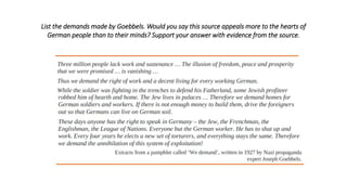 List the demands made by Goebbels. Would you say this source appeals more to the hearts of
German people than to their minds? Support your answer with evidence from the source.
 