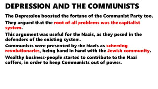 DEPRESSION AND THE COMMUNISTS
The Depression boosted the fortune of the Communist Party too.
They argued that the root of all problems was the capitalist
system.
This argument was useful for the Nazis, as they posed in the
defenders of the existing system.
Communists were presented by the Nazis as scheming
revolutionaries, being hand in hand with the Jewish community.
Wealthy business-people started to contribute to the Nazi
coffers, in order to keep Communists out of power.
 