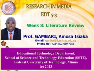 RESEARCH IN MEDIA
EDT 513
Educational Technology Department,
School of Science and Technology Education (SSTE),
Federal University of Technology, Minna
(c) 2023
Prof. GAMBARI, Amosa Isiaka
E-mail: gambari@futminna.edu.ng
Phone No: +234 803 689 7955
Week 8: Literature Review
 