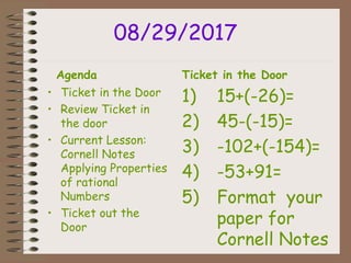 08/29/2017
Agenda
• Ticket in the Door
• Review Ticket in
the door
• Current Lesson:
Cornell Notes
Applying Properties
of rational
Numbers
• Ticket out the
Door
Ticket in the Door
1) 15+(-26)=
2) 45-(-15)=
3) -102+(-154)=
4) -53+91=
5) Format your
paper for
Cornell Notes
 