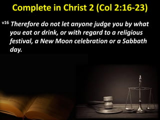 Complete in Christ 2 (Col 2:16-23)
v16 Therefore do not let anyone judge you by what
you eat or drink, or with regard to a religious
festival, a New Moon celebration or a Sabbath
day.
 