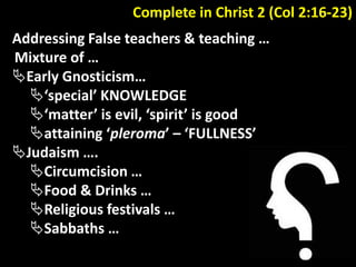 Complete in Christ 2 (Col 2:16-23)
Addressing False teachers & teaching …
Mixture of …
Early Gnosticism…
‘special’ KNOWLEDGE
‘matter’ is evil, ‘spirit’ is good
attaining ‘pleroma’ – ‘FULLNESS’
Judaism ….
Circumcision …
Food & Drinks …
Religious festivals …
Sabbaths …
 