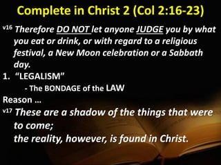 Complete in Christ 2 (Col 2:16-23)
v16 Therefore DO NOT let anyone JUDGE you by what
you eat or drink, or with regard to a religious
festival, a New Moon celebration or a Sabbath
day.
1. “LEGALISM”
- The BONDAGE of the LAW
Reason …
v17 These are a shadow of the things that were
to come;
the reality, however, is found in Christ.
 
