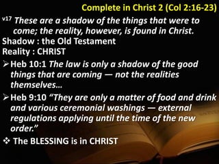 Complete in Christ 2 (Col 2:16-23)
v17 These are a shadow of the things that were to
come; the reality, however, is found in Christ.
Shadow : the Old Testament
Reality : CHRIST
Heb 10:1 The law is only a shadow of the good
things that are coming — not the realities
themselves…
Heb 9:10 “They are only a matter of food and drink
and various ceremonial washings — external
regulations applying until the time of the new
order.”
 The BLESSING is in CHRIST
 