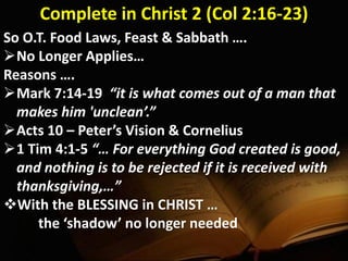 Complete in Christ 2 (Col 2:16-23)
So O.T. Food Laws, Feast & Sabbath ….
No Longer Applies…
Reasons ….
Mark 7:14-19 “it is what comes out of a man that
makes him 'unclean’.”
Acts 10 – Peter’s Vision & Cornelius
1 Tim 4:1-5 “… For everything God created is good,
and nothing is to be rejected if it is received with
thanksgiving,…”
With the BLESSING in CHRIST …
the ‘shadow’ no longer needed
 