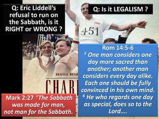 Q: Eric Liddell’s
refusal to run on
the Sabbath, is it
RIGHT or WRONG ?
Q: Is it LEGALISM ?
Mark 2:27 "The Sabbath
was made for man,
not man for the Sabbath.
Rom 14:5-6
5 One man considers one
day more sacred than
another; another man
considers every day alike.
Each one should be fully
convinced in his own mind.
6 He who regards one day
as special, does so to the
Lord….
 
