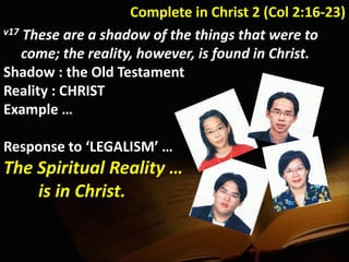Complete in Christ 2 (Col 2:16-23)
v17 These are a shadow of the things that were to
come; the reality, however, is found in Christ.
Shadow : the Old Testament
Reality : CHRIST
Example …
Response to ‘LEGALISM’ …
The Spiritual Reality …
is in Christ.
 