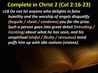 Complete in Christ 2 (Col 2:16-23)
v18 Do not let anyone who delights in false
humility and the worship of angels disqualify
(beguile / cheat / condemn) you for the prize.
Such a person goes into great detail (intruding /
insisting) about what he has seen, and his
unspiritual (sinful / fleshy / sensuous) mind
puffs him up with idle notions (visions).
 