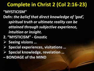 Complete in Christ 2 (Col 2:16-23)
“MYSTICISM”
Defn: the belief that direct knowledge of ‘god’,
spiritual truth or ultimate reality can be
attained through subjective experience,
intuition or insight.
2. “MYSTICISM” - Gnostic
 Seeing visions …
 Special experiences, visitations …
 Special knowledge, revelation …
– BONDAGE of the MIND
 