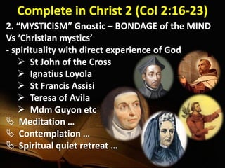 Complete in Christ 2 (Col 2:16-23)
2. “MYSTICISM” Gnostic – BONDAGE of the MIND
Vs ‘Christian mystics’
- spirituality with direct experience of God
 St John of the Cross
 Ignatius Loyola
 St Francis Assisi
 Teresa of Avila
 Mdm Guyon etc
 Meditation …
 Contemplation …
 Spiritual quiet retreat …
 