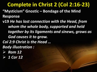 Complete in Christ 2 (Col 2:16-23)
“Mysticism” Gnostic – Bondage of the Mind
Response
v19 He has lost connection with the Head, from
whom the whole body, supported and held
together by its ligaments and sinews, grows as
God causes it to grow.
Col 2:9 Christ is the Head …
Body illustration :
 Rom 12
 1 Cor 12
 