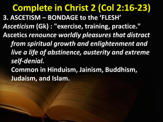 Complete in Christ 2 (Col 2:16-23)
3. ASCETISM – BONDAGE to the ‘FLESH’
Asceticism (Gk) : "exercise, training, practice."
Ascetics renounce worldly pleasures that distract
from spiritual growth and enlightenment and
live a life of abstinence, austerity and extreme
self-denial.
Common in Hinduism, Jainism, Buddhism,
Judaism, and Islam.
 