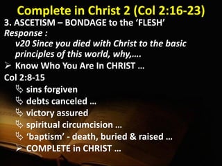 Complete in Christ 2 (Col 2:16-23)
3. ASCETISM – BONDAGE to the ‘FLESH’
Response :
v20 Since you died with Christ to the basic
principles of this world, why,….
 Know Who You Are In CHRIST …
Col 2:8-15
 sins forgiven
 debts canceled …
 victory assured
 spiritual circumcision …
 ‘baptism’ - death, buried & raised …
 COMPLETE in CHRIST …
 